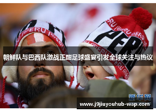 朝鲜队与巴西队激战正酣足球盛宴引发全球关注与热议